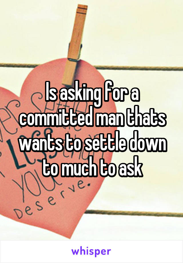 Is asking for a committed man thats wants to settle down to much to ask
