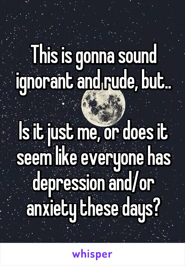 This is gonna sound ignorant and rude, but..

Is it just me, or does it seem like everyone has depression and/or anxiety these days?