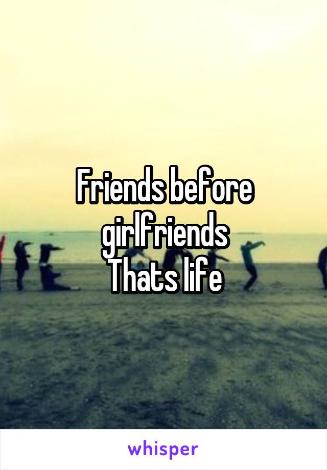 Friends before girlfriends
Thats life
