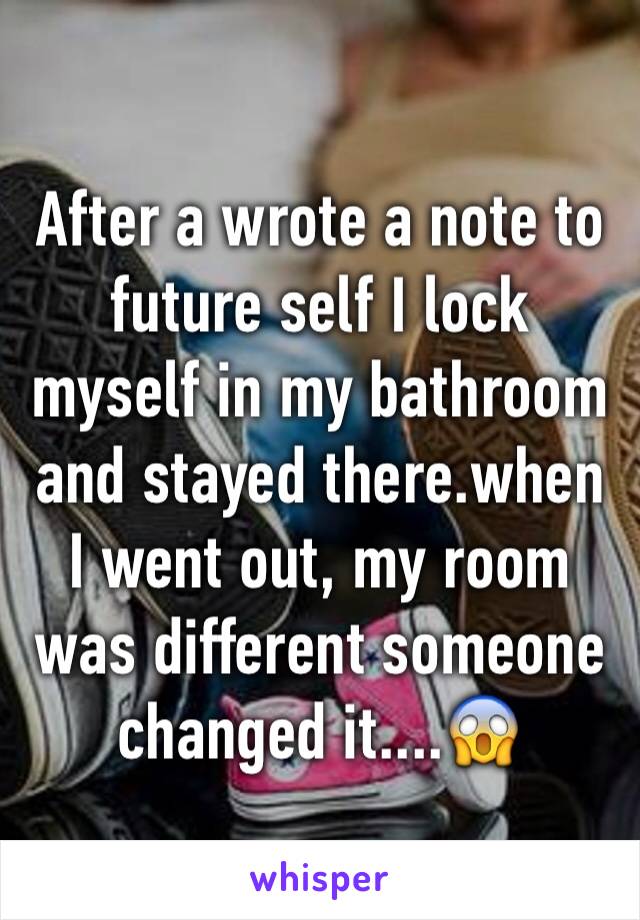 After a wrote a note to future self I lock myself in my bathroom and stayed there.when I went out, my room was different someone changed it....😱