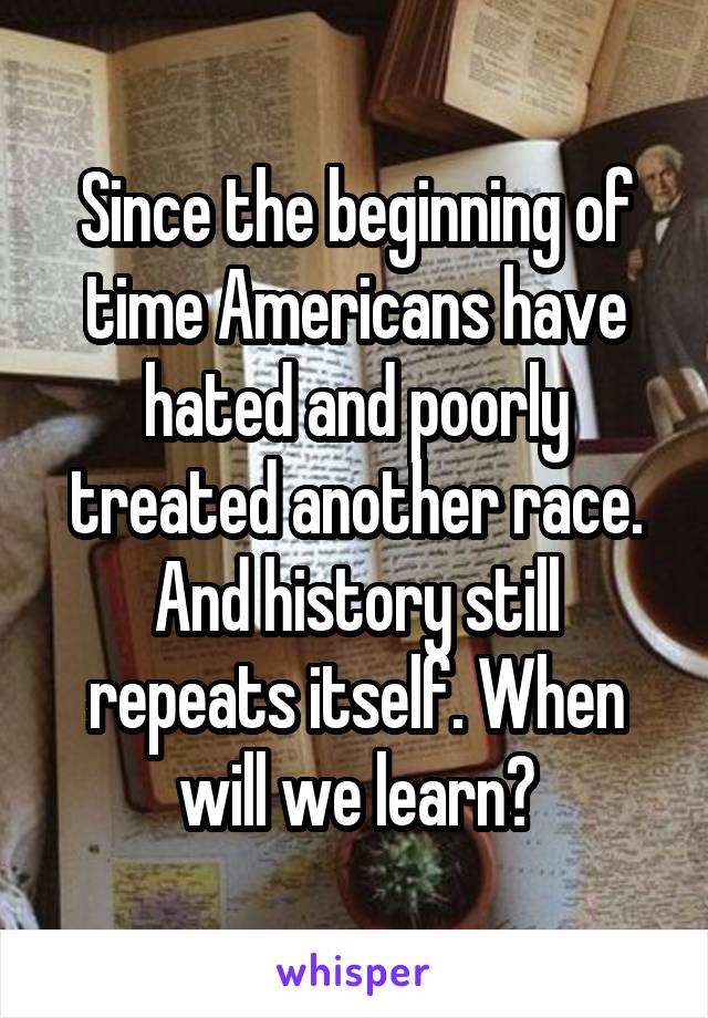 Since the beginning of time Americans have hated and poorly treated another race. And history still repeats itself. When will we learn?