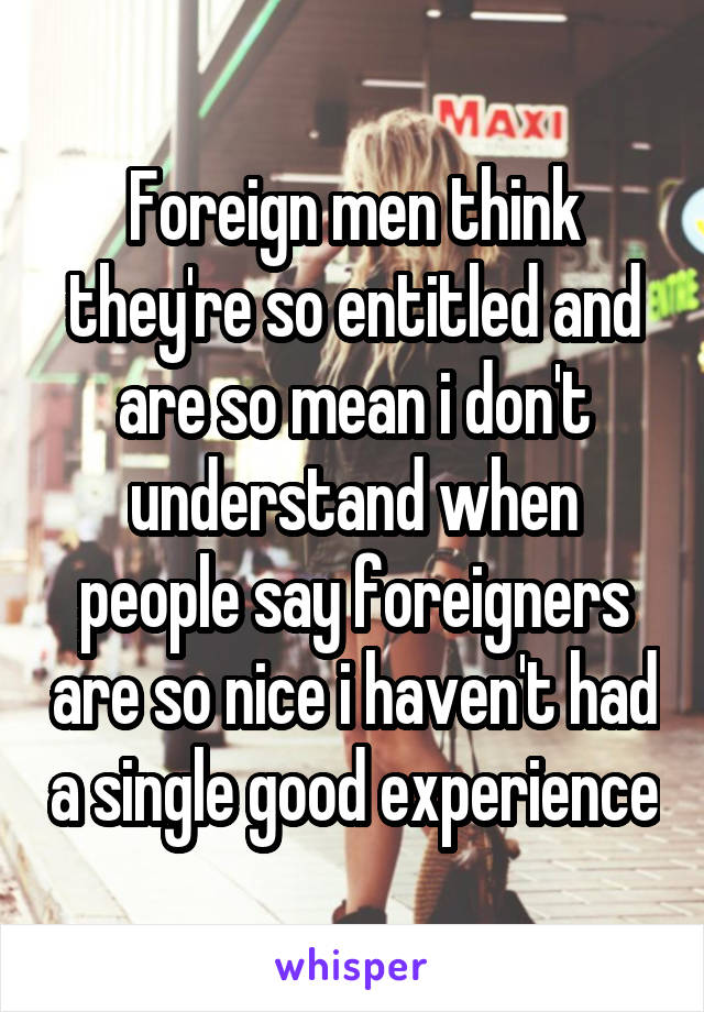 Foreign men think they're so entitled and are so mean i don't understand when people say foreigners are so nice i haven't had a single good experience