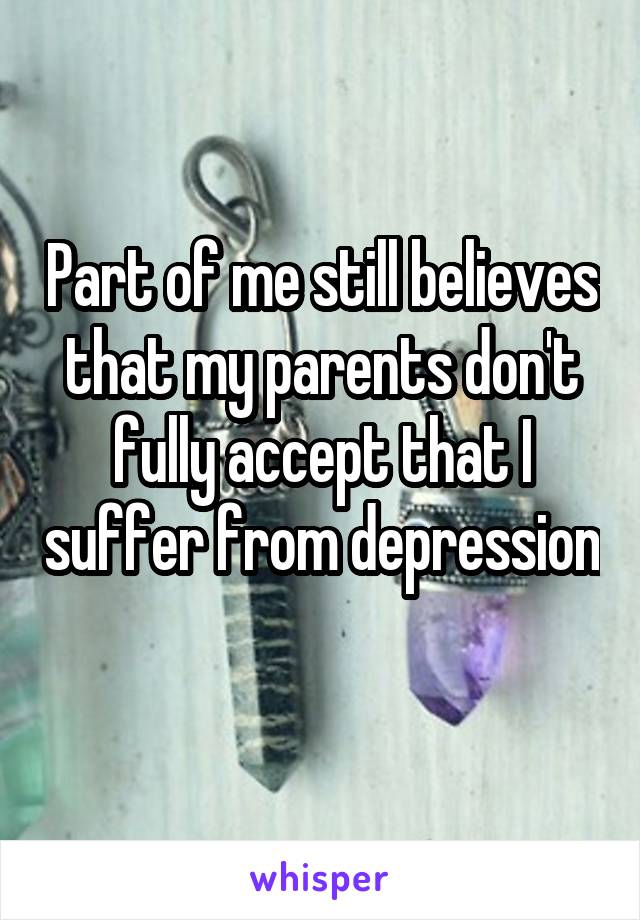 Part of me still believes that my parents don't fully accept that I suffer from depression 