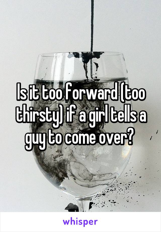 Is it too forward (too thirsty) if a girl tells a guy to come over? 