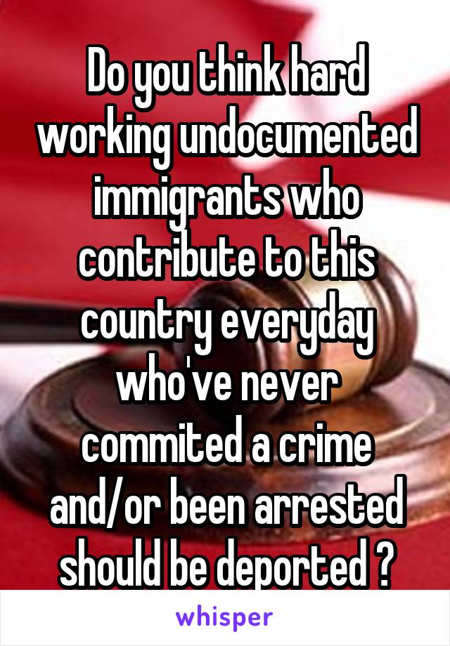 Do you think hard working undocumented immigrants who contribute to this country everyday who've never commited a crime and/or been arrested should be deported ?
