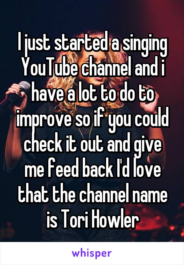I just started a singing YouTube channel and i have a lot to do to improve so if you could check it out and give me feed back I'd love that the channel name is Tori Howler