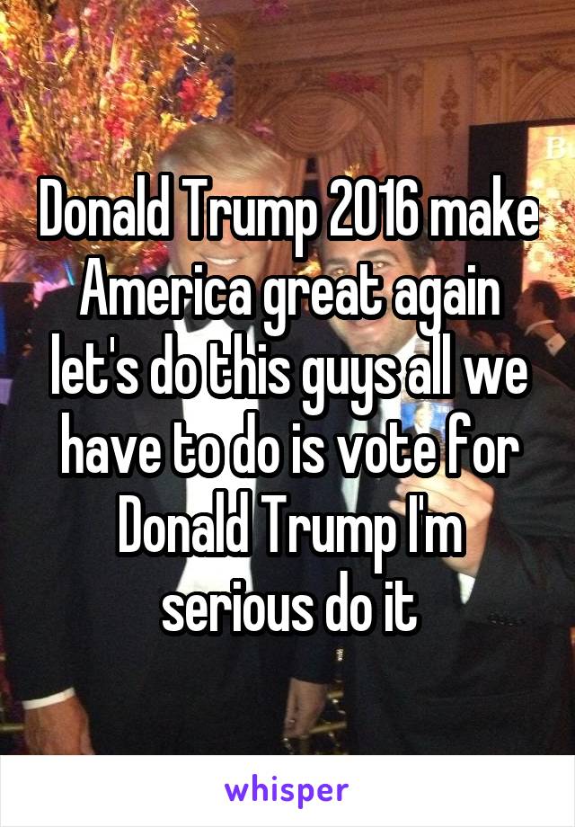 Donald Trump 2016 make America great again let's do this guys all we have to do is vote for Donald Trump I'm serious do it