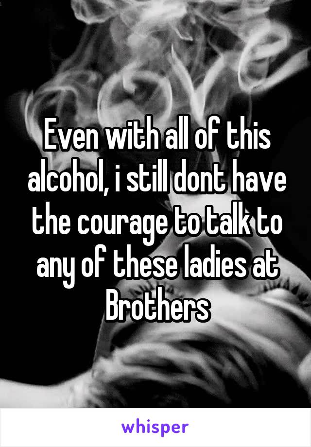 Even with all of this alcohol, i still dont have the courage to talk to any of these ladies at Brothers