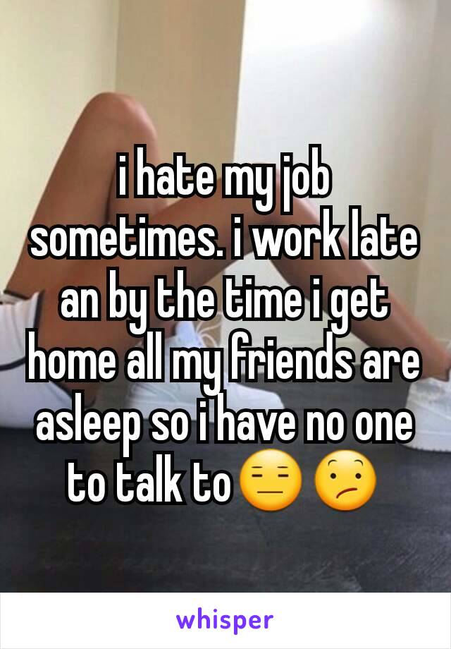 i hate my job sometimes. i work late an by the time i get home all my friends are asleep so i have no one to talk to😑😕