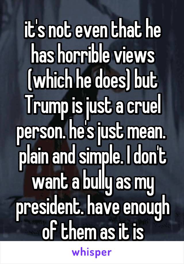 it's not even that he has horrible views (which he does) but Trump is just a cruel person. he's just mean.  plain and simple. I don't want a bully as my president. have enough of them as it is