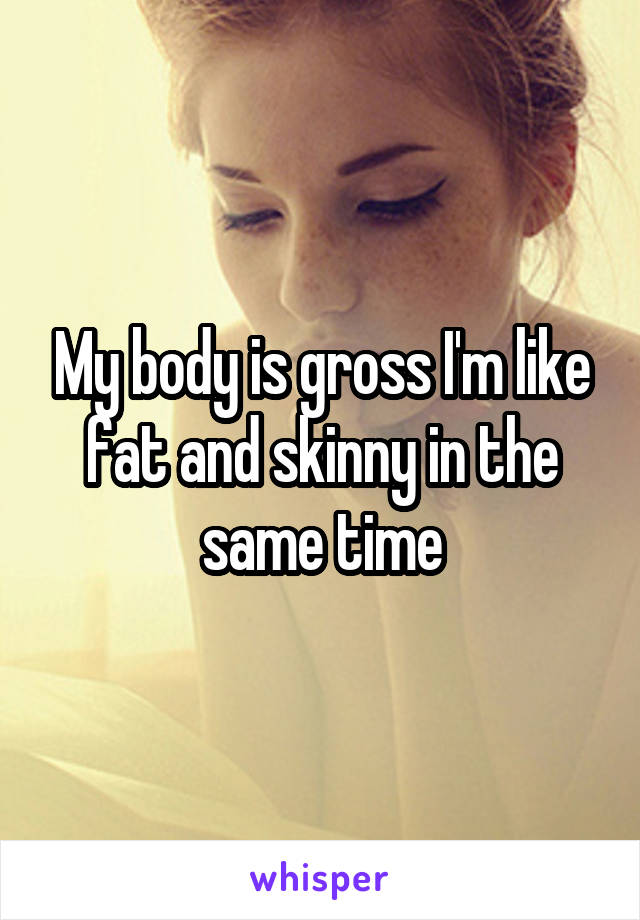 My body is gross I'm like fat and skinny in the same time