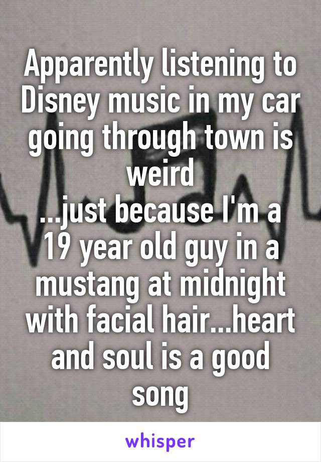 Apparently listening to Disney music in my car going through town is weird
...just because I'm a 19 year old guy in a mustang at midnight with facial hair...heart and soul is a good song