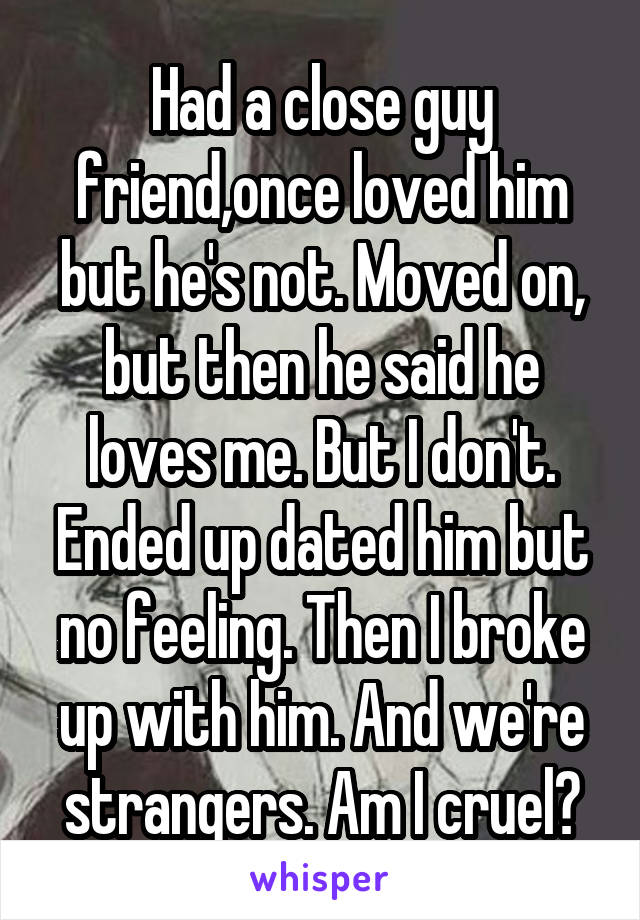 Had a close guy friend,once loved him but he's not. Moved on, but then he said he loves me. But I don't. Ended up dated him but no feeling. Then I broke up with him. And we're strangers. Am I cruel?