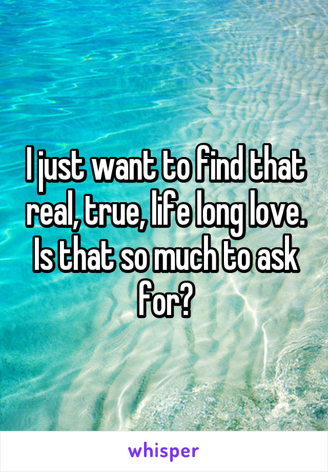 I just want to find that real, true, life long love. Is that so much to ask for?