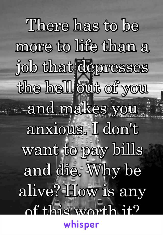 There has to be more to life than a job that depresses the hell out of you and makes you anxious. I don't want to pay bills and die. Why be alive? How is any of this worth it?