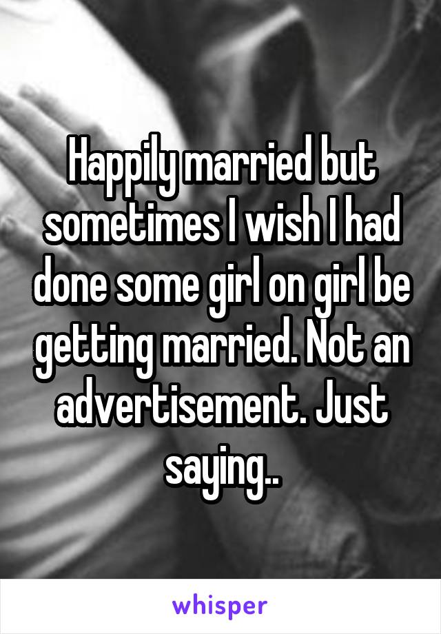 Happily married but sometimes I wish I had done some girl on girl be getting married. Not an advertisement. Just saying..