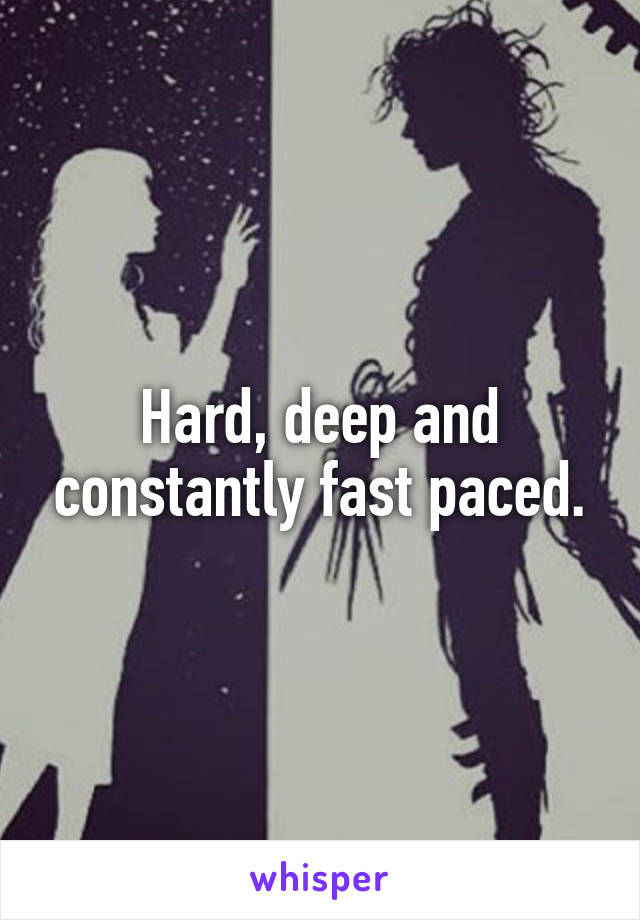 Hard, deep and constantly fast paced.