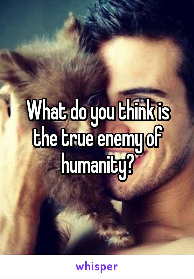 What do you think is the true enemy of humanity?