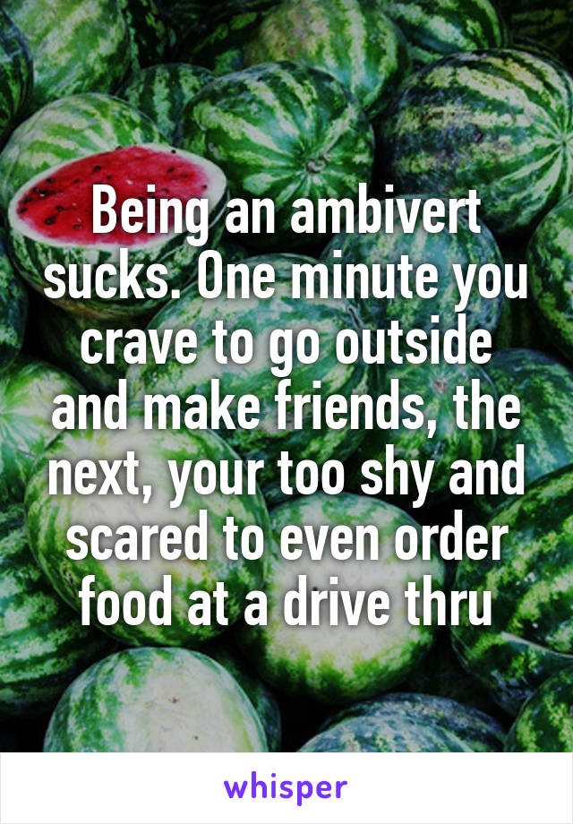 Being an ambivert sucks. One minute you crave to go outside and make friends, the next, your too shy and scared to even order food at a drive thru