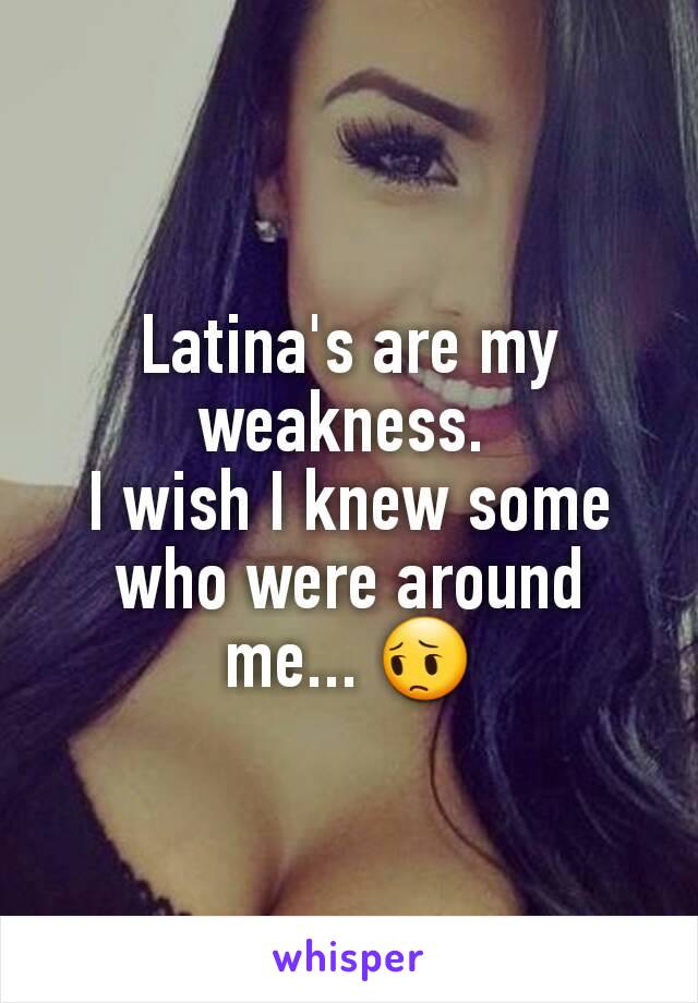 Latina's are my weakness. 
I wish I knew some who were around me... 😔
