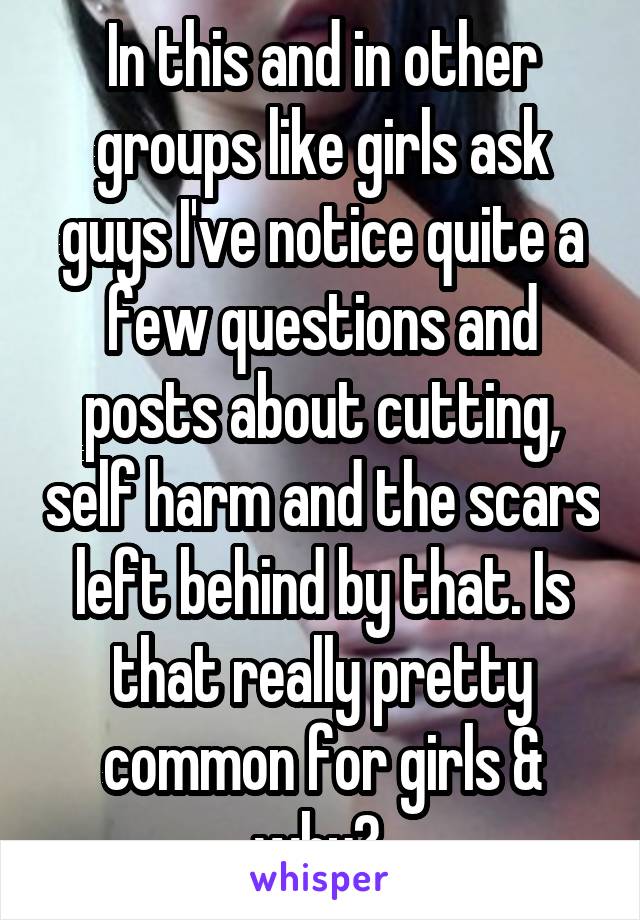 In this and in other groups like girls ask guys I've notice quite a few questions and posts about cutting, self harm and the scars left behind by that. Is that really pretty common for girls & why? 