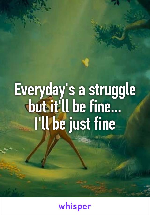 Everyday's a struggle but it'll be fine...
I'll be just fine