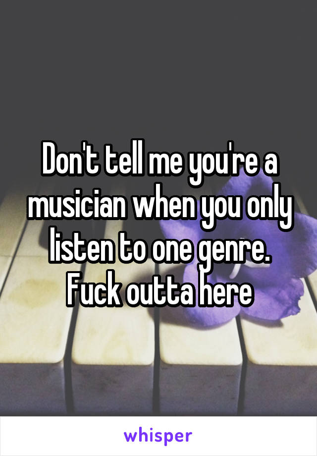 Don't tell me you're a musician when you only listen to one genre. Fuck outta here