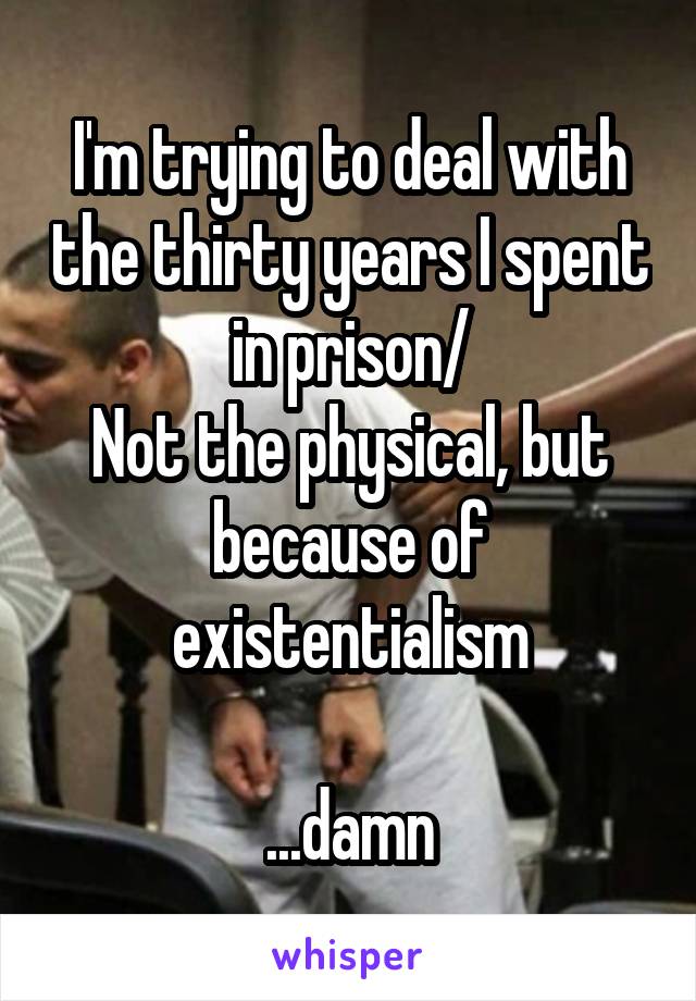 I'm trying to deal with the thirty years I spent in prison/
Not the physical, but because of existentialism

...damn