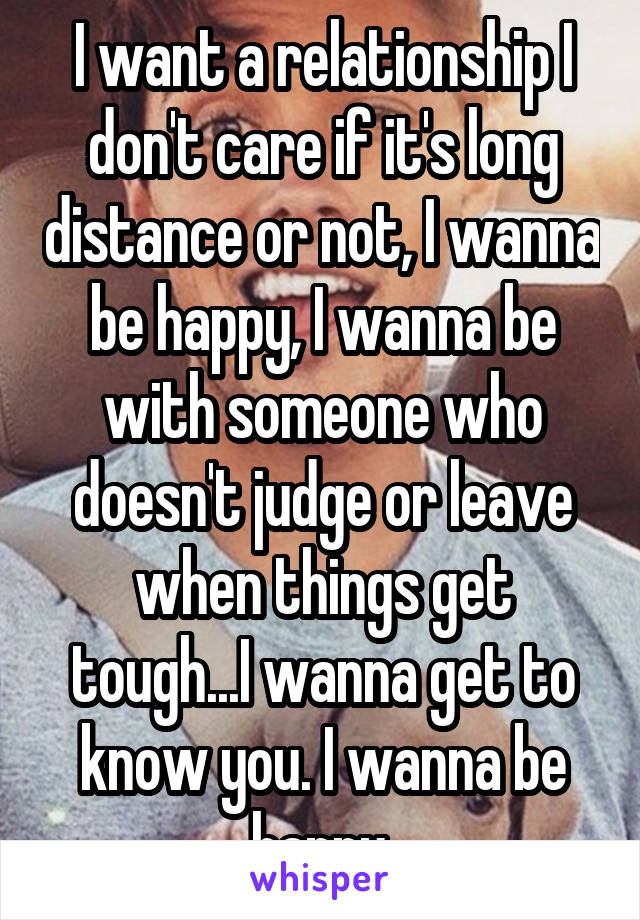 I want a relationship I don't care if it's long distance or not, I wanna be happy, I wanna be with someone who doesn't judge or leave when things get tough...I wanna get to know you. I wanna be happy.