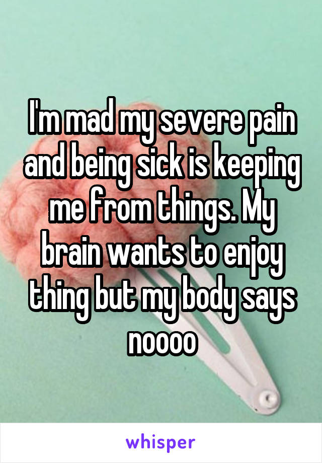I'm mad my severe pain and being sick is keeping me from things. My brain wants to enjoy thing but my body says noooo