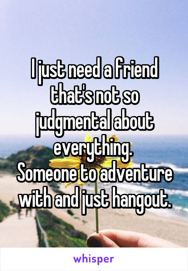 I just need a friend that's not so judgmental about everything. 
Someone to adventure with and just hangout.