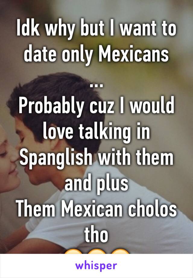 Idk why but I want to date only Mexicans 
... 
Probably cuz I would love talking in Spanglish with them and plus
Them Mexican cholos tho
😍😍😍