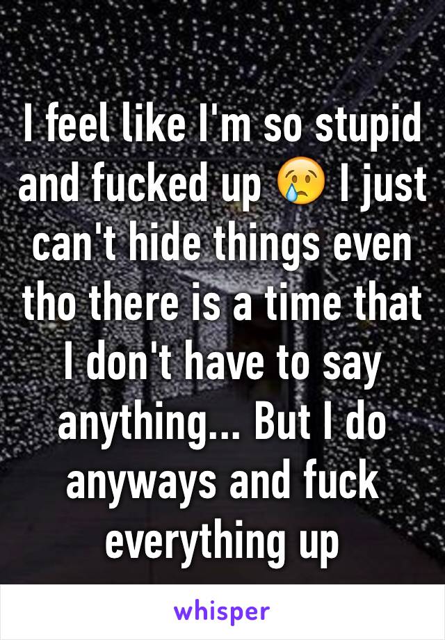 I feel like I'm so stupid and fucked up 😢 I just can't hide things even tho there is a time that I don't have to say anything... But I do anyways and fuck everything up