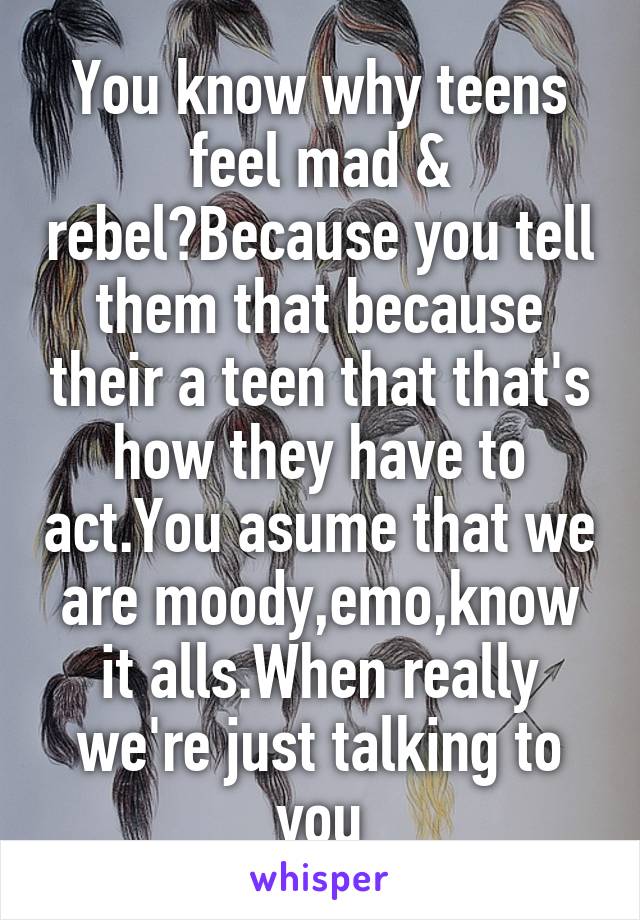 You know why teens feel mad & rebel?Because you tell them that because their a teen that that's how they have to act.You asume that we are moody,emo,know it alls.When really we're just talking to you