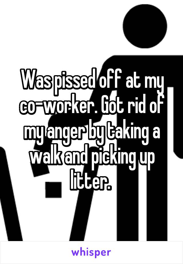 Was pissed off at my co-worker. Got rid of my anger by taking a walk and picking up litter. 