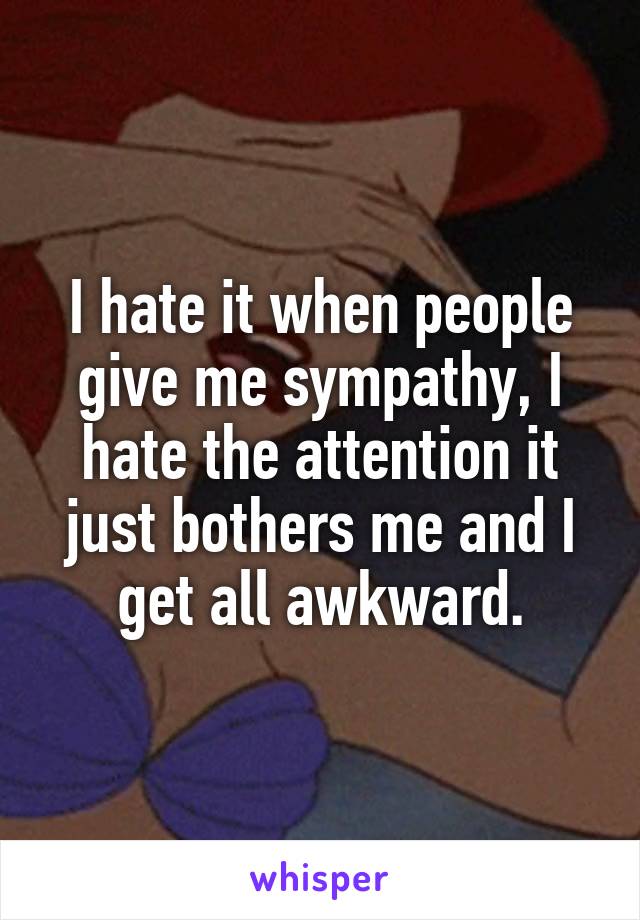 I hate it when people give me sympathy, I hate the attention it just bothers me and I get all awkward.
