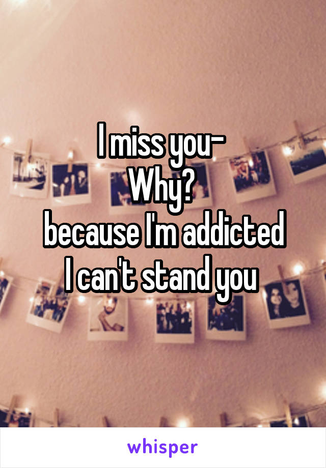 I miss you- 
Why? 
because I'm addicted
I can't stand you 
