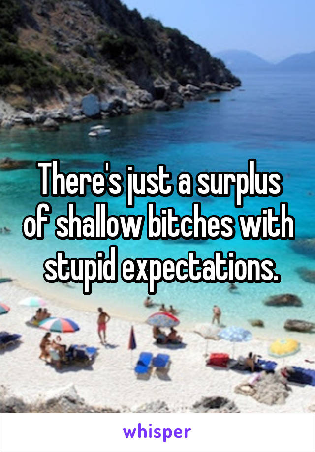 There's just a surplus of shallow bitches with  stupid expectations.