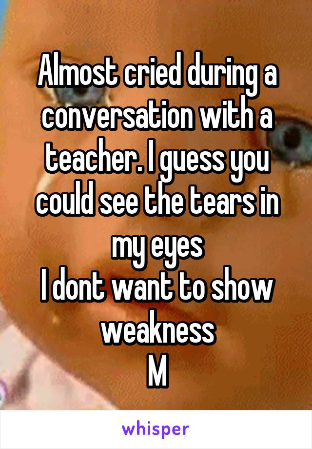 Almost cried during a conversation with a teacher. I guess you could see the tears in my eyes
I dont want to show weakness
M