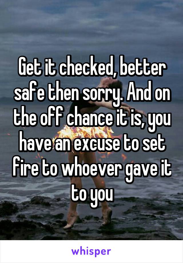 Get it checked, better safe then sorry. And on the off chance it is, you have an excuse to set fire to whoever gave it to you
