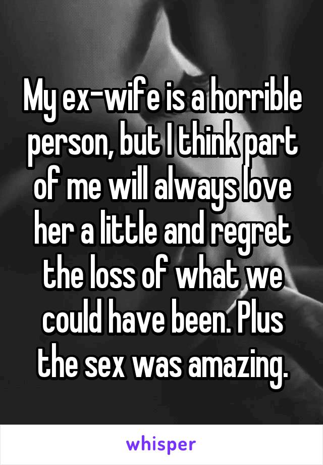 My ex-wife is a horrible person, but I think part of me will always love her a little and regret the loss of what we could have been. Plus the sex was amazing.