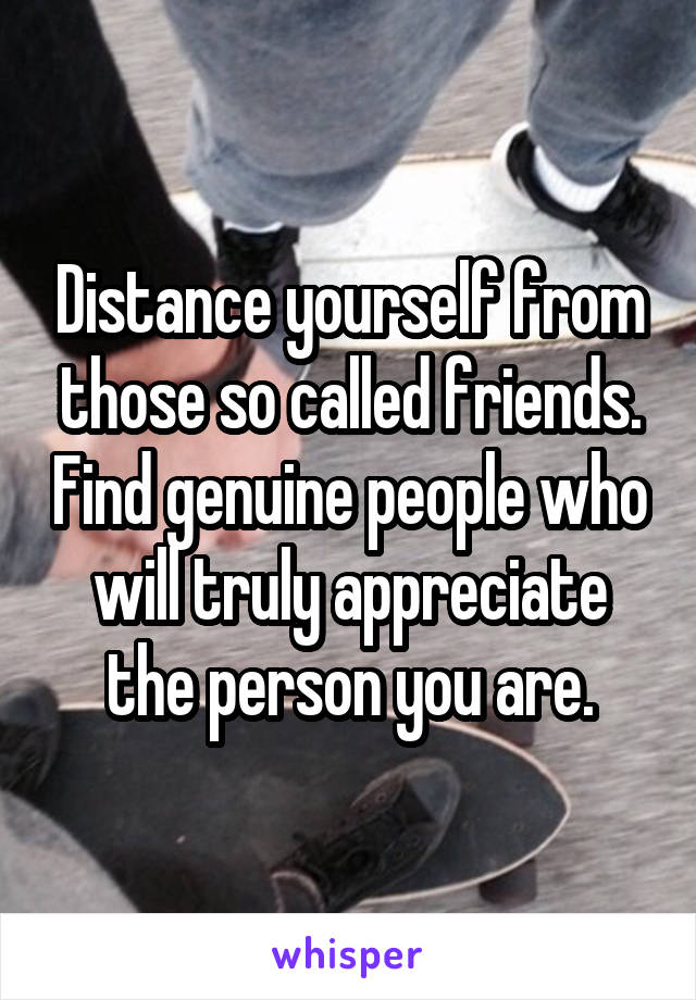 Distance yourself from those so called friends. Find genuine people who will truly appreciate the person you are.