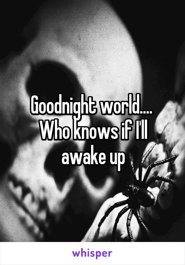 Goodnight world.... 
Who knows if I'll awake up