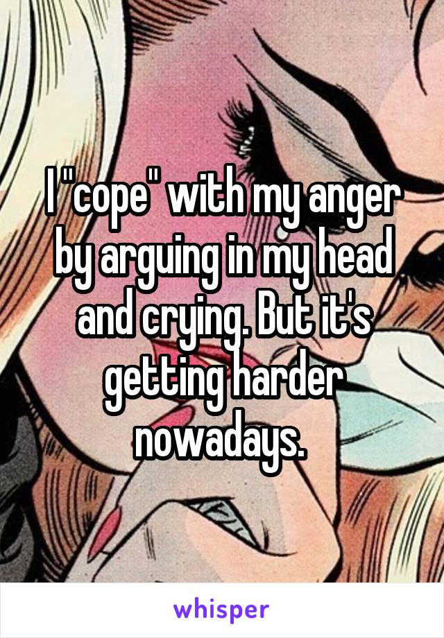I "cope" with my anger by arguing in my head and crying. But it's getting harder nowadays. 