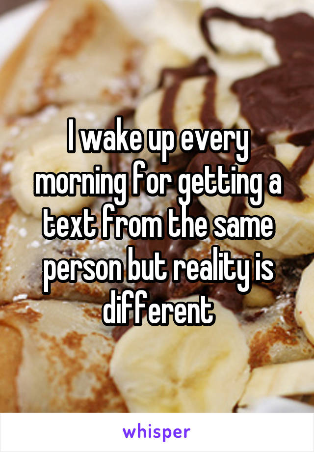 I wake up every morning for getting a text from the same person but reality is different