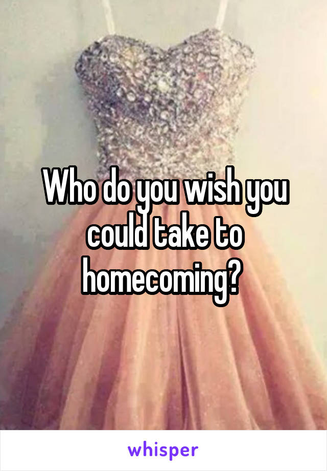 Who do you wish you could take to homecoming? 