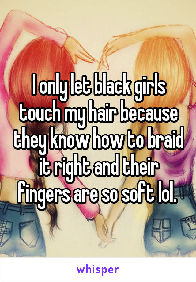 I only let black girls touch my hair because they know how to braid it right and their fingers are so soft lol. 