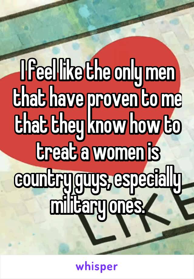 I feel like the only men that have proven to me that they know how to treat a women is country guys, especially military ones.