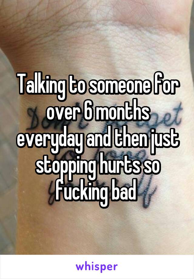 Talking to someone for over 6 months everyday and then just stopping hurts so fucking bad 