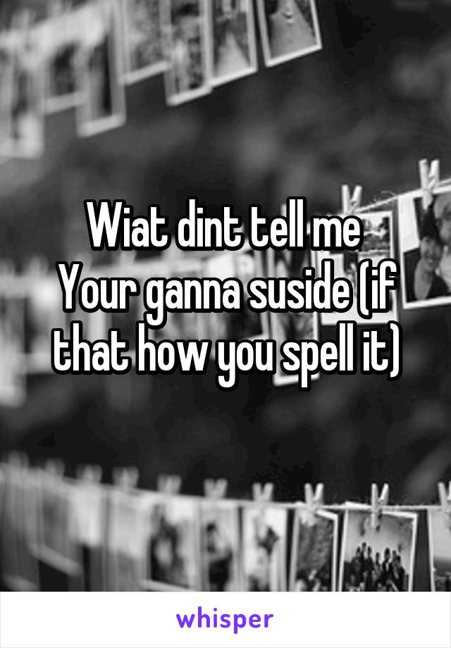 Wiat dint tell me 
Your ganna suside (if that how you spell it)
